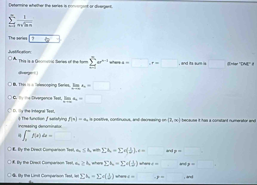 Determine whether the series is convergent or divergent.
sumlimits _(n=2)^(∈fty) 1/nsqrt(ln n) 
The series ?
Justification:
A. This is a Geometric Series of the form sumlimits _(n=1)^(∈fty)ar^(n-1) where a=□ , r=□ , and its sum is □ (Enter "DNE" if
divergent.)
B. This is a Telescoping Series, limlimits _nto ∈fty s_n=□
C. By the Divergence Test, limlimits _nto ∈fty a_n=□
D. By the Integral Test,
i) The function f satisfying f(n)=a_n is positive, continuous, and decreasing on (2,∈fty ) because it has a constant numerator and
increasing denominator.
ii) ∈t _2^((∈fty)f(x)dx=□.
E. By the Direct Comparison Test, a_n)≤ b_n with sumlimits b_n=sumlimits c( 1/n^p ), c=□ and p=□.
F. By the Direct Comparison Test, a_n≥ b_n where sumlimits b_n=sumlimits c( 1/n^p ) where c=□ and p=□.
G. By the Limit Comparison Test, let sumlimits b_n=sumlimits c( 1/n^p )wherec=□ , p=□ , and