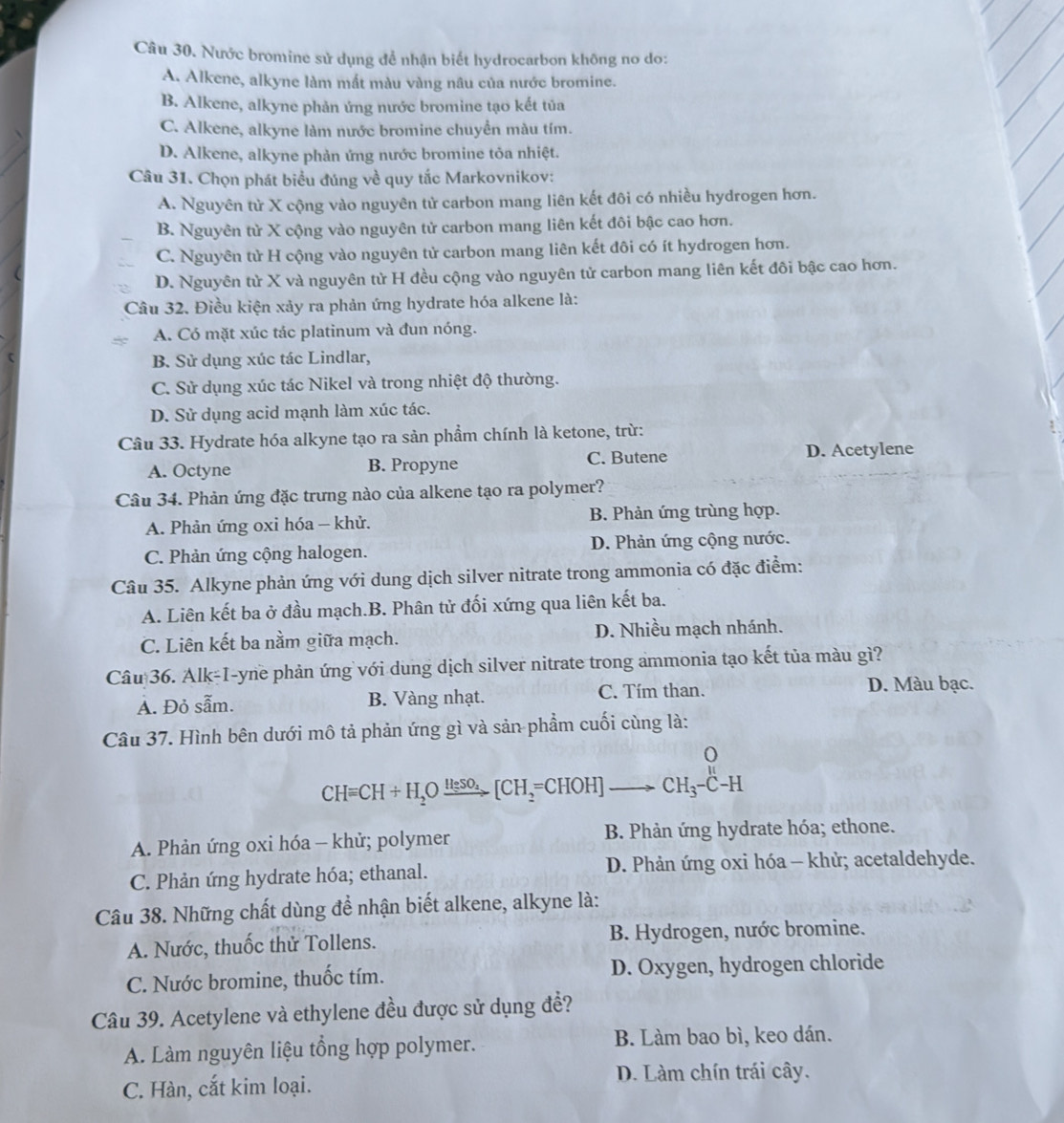 Nước bromine sử dụng để nhận biết hydrocarbon không no do:
A. Alkene, alkyne làm mất màu vàng nâu của nước bromine.
B. Alkene, alkyne phản ứng nước bromine tạo kết tủa
C. Alkene, alkyne làm nước bromine chuyển màu tím.
D. Alkene, alkyne phản ứng nước bromine tỏa nhiệt.
Câu 31. Chọn phát biểu đúng về quy tắc Markovnikov:
A. Nguyên từ X cộng vào nguyên tử carbon mang liên kết đôi có nhiều hydrogen hơn.
B. Nguyên tử X cộng vào nguyên tử carbon mang liên kết đôi bậc cao hơn.
C. Nguyên tử H cộng vào nguyên tử carbon mang liên kết đôi có ít hydrogen hơn.
D. Nguyên tử X và nguyên tử H đều cộng vào nguyên tử carbon mang liên kết đôi bậc cao hơn.
Câu 32. Điều kiện xảy ra phản ứng hydrate hóa alkene là:
A. Có mặt xúc tác platinum và đun nóng.
B. Sử dụng xúc tác Lindlar,
C. Sử dụng xúc tác Nikel và trong nhiệt độ thường.
D. Sử dụng acid mạnh làm xúc tác.
Câu 33. Hydrate hóa alkyne tạo ra sản phẩm chính là ketone, trừ:
A. Octyne B. Propyne C. Butene D. Acetylene
Câu 34. Phản ứng đặc trưng nào của alkene tạo ra polymer?
A. Phản ứng oxi hóa - khử. B. Phản ứng trùng hợp.
C. Phản ứng cộng halogen. D. Phản ứng cộng nước.
Câu 35. Alkyne phản ứng với dung dịch silver nitrate trong ammonia có đặc điểm:
A. Liên kết ba ở đầu mạch.B. Phân tử đối xứng qua liên kết ba.
C. Liên kết ba nằm giữa mạch. D. Nhiều mạch nhánh.
Câu 36. Alk-I-yne phản ứng với dung dịch silver nitrate trong ammonia tạo kết tủa màu gì?
A. Đỏ sẫm. B. Vàng nhạt. C. Tím than. D. Màu bạc.
Câu 37. Hình bên dưới mô tả phản ứng gì và sản phẩm cuối cùng là:
o
y
CHequiv CH+H_2Oxrightarrow HeSO_2[CH_2=CHOH]to CH_3-C-H
A. Phản ứng oxi hóa - khử; polymer B. Phản ứng hydrate hóa; ethone.
C. Phản ứng hydrate hóa; ethanal.  D. Phản ứng oxi hóa - khử; acetaldehyde.
Câu 38. Những chất dùng để nhận biết alkene, alkyne là:
A. Nước, thuốc thử Tollens.  B. Hydrogen, nước bromine.
C. Nước bromine, thuốc tím. D. Oxygen, hydrogen chloride
Câu 39. Acetylene và ethylene đều được sử dụng đề?
A. Làm nguyên liệu tổng hợp polymer. B. Làm bao bì, keo dán.
D. Làm chín trái cây.
C. Hàn, cắt kim loại.
