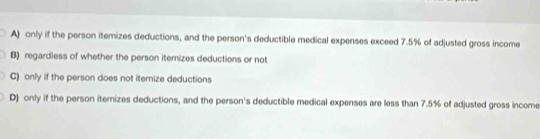 A) only if the person itemizes deductions, and the person's deductible medical expenses exceed 7.5% of adjusted gross income
B) regardless of whether the person itemizes deductions or not
C) only if the person does not iternize deductions
D) only if the person iternizes deductions, and the person's deductible medical expenses are less than 7.5% of adjusted gross income