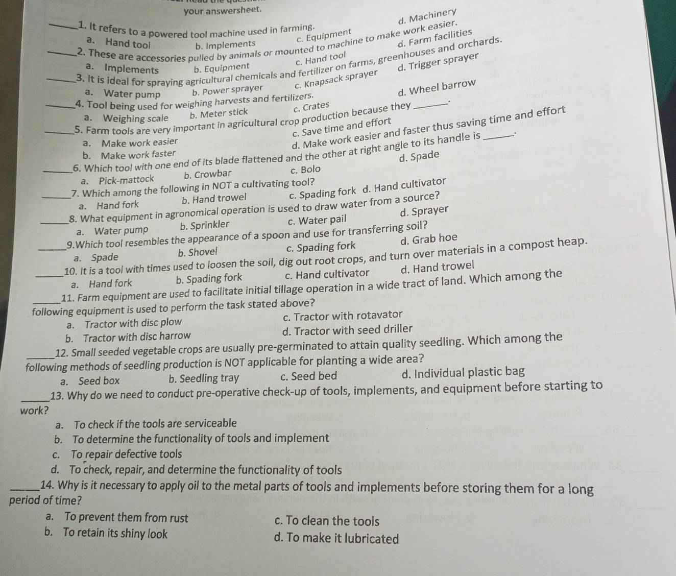 your answersheet.
c. Equipment d. Machinery
1. It refers to a powered tool machine used in farming
_2. These are accessories pulled by animals or mounted to machine to make work easier.
a. Hand tool b. Implements
c. Hand tool d. Farm facilities
_3. It is ideal for spraying agricultural chemicals and fertilizer on farms, greenhouses and orchards.
a. Implements b. Equipment
c. Knapsack sprayer d. Trigger sprayer
a. Water pump b. Power sprayer
d. Wheel barrow
4. Tool being used for weighing harvests and fertilizers.
a. Weighing scale b. Meter stick c. Crates
_5. Farm tools are very important in agricultural crop production because they _.
c. Save time and effort
a. Make work easier
d. Make work easier and faster thus saving time and effort
_6. Which tool with one end of its blade flattened and the other at right angle to its handle is _.
b. Make work faster
d. Spade
a. Pick-mattock b. Crowbar
c. Bolo
7. Which among the following in NOT a cultivating tool?
a. Hand fork b. Hand trowel c. Spading fork d. Hand cultivator
_8. What equipment in agronomical operation is used to draw water from a source?
a. Water pump b. Sprinkler c. Water pail d. Sprayer
9.Which tool resembles the appearance of a spoon and use for transferring soil?
a. Spade b. Shovel c. Spading fork d. Grab hoe
_10. It is a tool with times used to loosen the soil, dig out root crops, and turn over materials in a compost heap.
a. Hand fork b. Spading fork c. Hand cultivator d. Hand trowel
_11. Farm equipment are used to facilitate initial tillage operation in a wide tract of land. Which among the
following equipment is used to perform the task stated above?
a. Tractor with disc plow c. Tractor with rotavator
b. Tractor with disc harrow d. Tractor with seed driller
12. Small seeded vegetable crops are usually pre-germinated to attain quality seedling. Which among the
following methods of seedling production is NOT applicable for planting a wide area?
a. Seed box b. Seedling tray c. Seed bed d. Individual plastic bag
_13. Why do we need to conduct pre-operative check-up of tools, implements, and equipment before starting to
work?
a. To check if the tools are serviceable
b. To determine the functionality of tools and implement
c. To repair defective tools
d. To check, repair, and determine the functionality of tools
_14. Why is it necessary to apply oil to the metal parts of tools and implements before storing them for a long
period of time?
a. To prevent them from rust c. To clean the tools
b. To retain its shiny look d. To make it lubricated