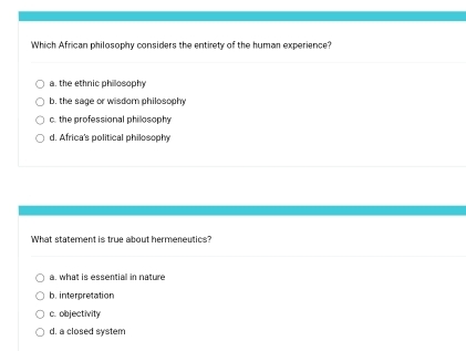 Which African philosophy considers the entirety of the human experience?
a. the ethnic philosophy
b, the sage or wisdom philosophy
c. the professional phillosophy
d. Africa's political philosophy
What statement is true about hermeneutics?
a. what is essential in nature
b. interpretation
c. objectivity
d. a closed system