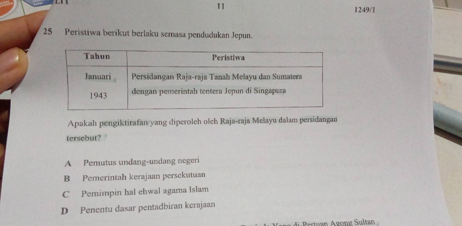 11
1249/1
25 Peristiwa berikut berlaku semasa pendudukan Jepun.
Apakah pengiktirafan yang diperoleh oleh Raja-raja Melayu dalam persidangan
tersebut?
A Pemutus undang-undang negeri
B Pemerintah kerajaan persekutuan
C Pemimpin hal ehwal agama Islam
D Penentu dasar pentadbiran kerajaan