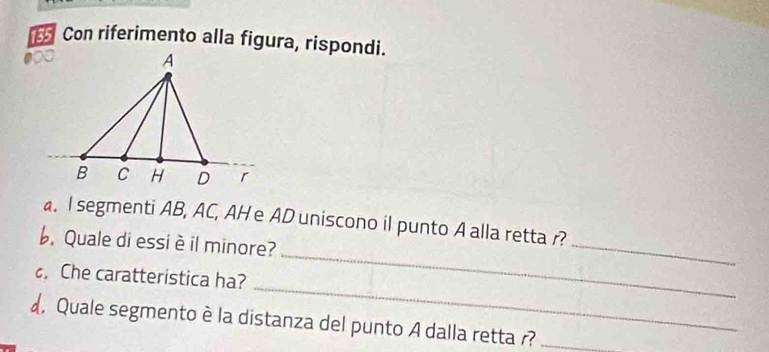 Con riferimento alla figura, rispondi. 
_ 
_ 
. I segmenti AB, AC, AH e AD uniscono il punto A alla retta r? 
b. Quale di essi è il minore? 
_ 
Che caratteristica ha? 
d, Quale segmento è la distanza del punto A dalla retta r?_