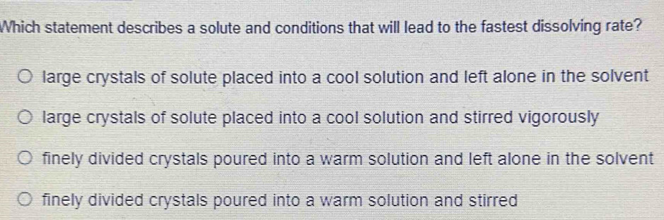 Which statement describes a solute and conditions that will lead to the fastest dissolving rate?
large crystals of solute placed into a cool solution and left alone in the solvent
large crystals of solute placed into a cool solution and stirred vigorously
finely divided crystals poured into a warm solution and left alone in the solvent
finely divided crystals poured into a warm solution and stirred