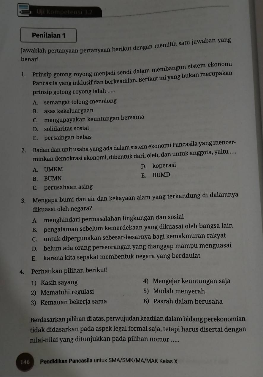 Uji Kompetensi 3.2
Penilaian 1
Jawablah pertanyaan-pertanyaan berikut dengan memilih satu jawaban yang
benar!
1. Prinsip gotong royong menjadi sendi dalam membangun sistem ekonomi
Pancasila yang inklusif dan berkeadilan. Berikut ini yang bukan merupakan
prinsip gotong royong ialah .....
A. semangat tolong-menolong
B. asas kekeluargaan
C. mengupayakan keuntungan bersama
D. solidaritas sosial
E. persaingan bebas
2. Badan dan unit usaha yang ada dalam sistem ekonomi Pancasila yang mencer-
minkan demokrasi ekonomi, dibentuk dari, oleh, dan untuk anggota, yaitu ....
A. UMKM D. koperasi
B. BUMN E. BUMD
C. perusahaan asing
3. Mengapa bumi dan air dan kekayaan alam yang terkandung di dalamnya
dikuasai oleh negara?
A. menghindari permasalahan lingkungan dan sosial
B. pengalaman sebelum kemerdekaan yang dikuasai oleh bangsa lain
C. untuk dipergunakan sebesar-besarnya bagi kemakmuran rakyat
D. belum ada orang perseorangan yang dianggap mampu menguasai
E. karena kita sepakat membentuk negara yang berdaulat
4. Perhatikan pilihan berikut!
1) Kasih sayang 4) Mengejar keuntungan saja
2) Mematuhi regulasi 5) Mudah menyerah
3) Kemauan bekerja sama 6) Pasrah dalam berusaha
Berdasarkan pilihan di atas, perwujudan keadilan dalam bidang perekonomian
tidak didasarkan pada aspek legal formal saja, tetapi harus disertai dengan
nilai-nilai yang ditunjukkan pada pilihan nomor .....
146  Pendidikan Pancasila untuk SMA/SMK/MA/MAK Kelas X