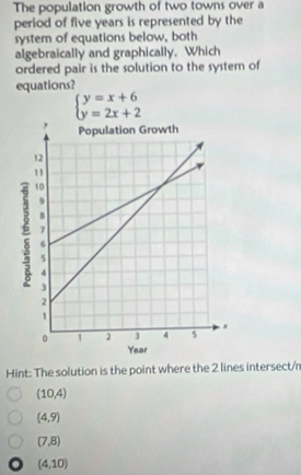 The population growth of two towns over a
period of five years is represented by the
system of equations below, both
algebraically and graphically. Which
ordered pair is the solution to the system of
equations?
beginarrayl y=x+6 y=2x+2endarray.
Hint: The solution is the point where the 2 lines intersect/n
(10,4)
(4,9)
(7,8)
(4,10)