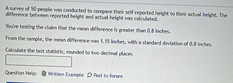 A survey of 50 people was conducted to compare their self-reported height to their actual height. The 
difference between reported height and actual height was calculated. 
You're testing the claim that the mean difference is greater than 0.8 inches. 
From the sample, the mean difference was 1.15 inches, with a standard deviation of 0.8 inches. 
Calculate the test statistic, rounded to two decimal places 
Question Help: Written Example D Post to forum