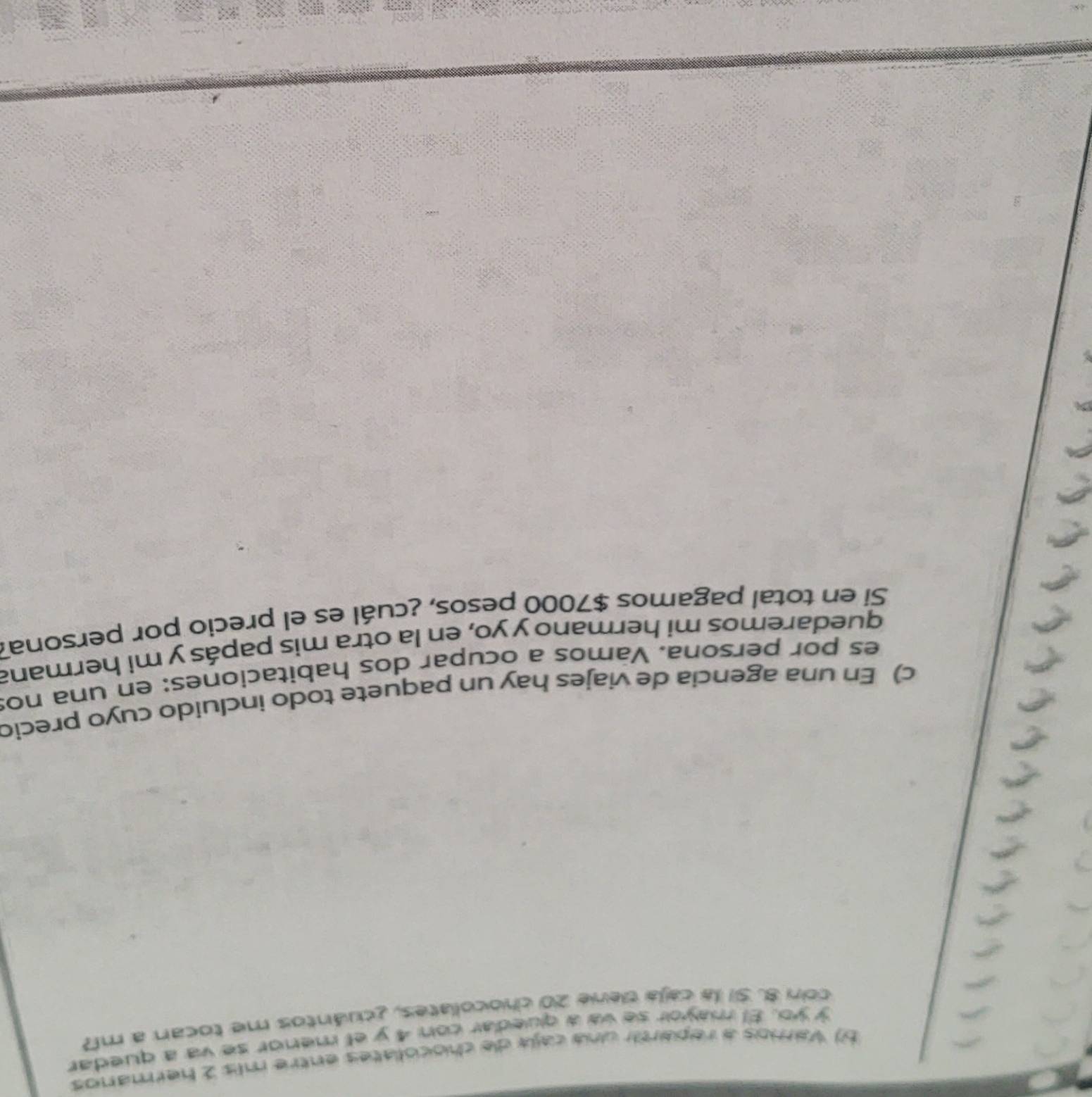 Vamos a repartir una caja de chocoliates entre mis 2 hermanos 
y yo. El mayor se va a quedar con 4 y el menor se va a quedar 
con 8. 51 la caja tene 20 chocoliates, ¿cuántos me tocan a m? 
c) En una agencia de viajes hay un paquete todo incluido cuyo precio 
es por persona. Vamos a ocupar dos habitaciones: en una no: 
quedaremos mi hermano y yo, en la otra mis papás y mi hermana 
Si en total pagamos $7000 pesos, ¿cuál es el precio por persona?