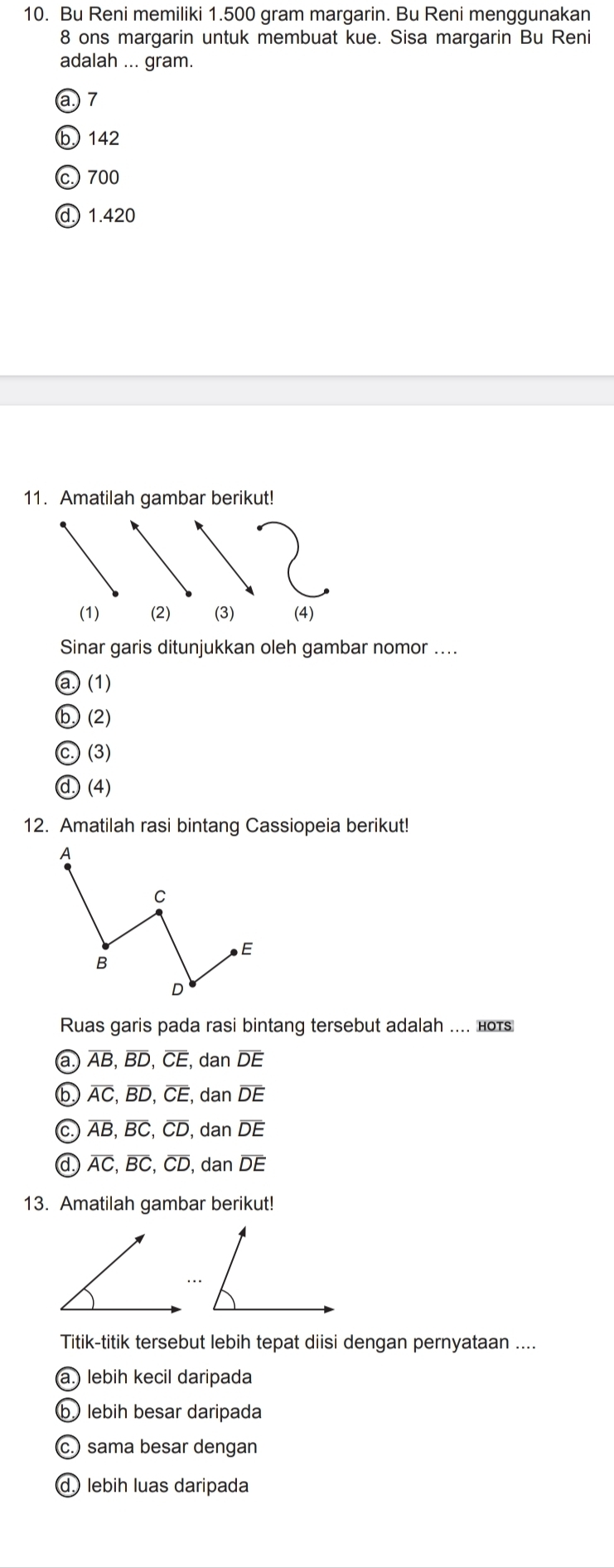 Bu Reni memiliki 1.500 gram margarin. Bu Reni menggunakan
8 ons margarin untuk membuat kue. Sisa margarin Bu Reni
adalah ... gram.
a.) 7
b 142
c. 700
d 1.420
11. Amatilah gambar berikut!
Sinar garis ditunjukkan oleh gambar nomor ....
a ) (1)
b (2)
C (3)
d.) (4)
12. Amatilah rasi bintang Cassiopeia berikut!
Ruas garis pada rasi bintang tersebut adalah .... ноts
(a.) overline AB, overline BD, overline CE, da n overline DE
overline AC, overline BD, overline CE, dz an overline DE
C overline AB, overline BC, overline CD, da n overline DE
overline AC, overline BC, overline CD, da n overline DE
13. Amatilah gambar berikut!
Titik-titik tersebut lebih tepat diisi dengan pernyataan ....
(a.) lebih kecil daripada
b lebih besar daripada
c.) sama besar dengan
d lebih luas daripada