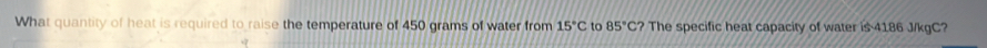 What quantity of heat is required to raise the temperature of 450 grams of water from 15°C to 85°C? The specific heat capacity of water is 4186 J/kgC?