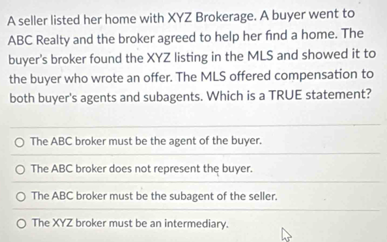 A seller listed her home with XYZ Brokerage. A buyer went to
ABC Realty and the broker agreed to help her find a home. The
buyer's broker found the XYZ listing in the MLS and showed it to
the buyer who wrote an offer. The MLS offered compensation to
both buyer's agents and subagents. Which is a TRUE statement?
The ABC broker must be the agent of the buyer.
The ABC broker does not represent the buyer.
The ABC broker must be the subagent of the seller.
The XYZ broker must be an intermediary.