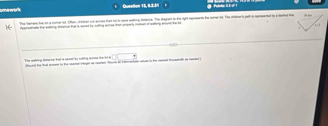omework a Question 13, 8.2.51 Points: 0.5 of 1 
The Varners live on a comer lot. Often, children cut across their lot to save walking distance. The diagram to the right represents the comer lot. The children's path is represented by a dashed line 
Approximate the walking distance that is saved by cutting across their properly instead of walking around the lo€ 
The walking distance that is saved by cutting across the lot is □ □
(Round the final answer to the nearest integer as needed. Round all intermediate values to the nearest thousandth as meeded )