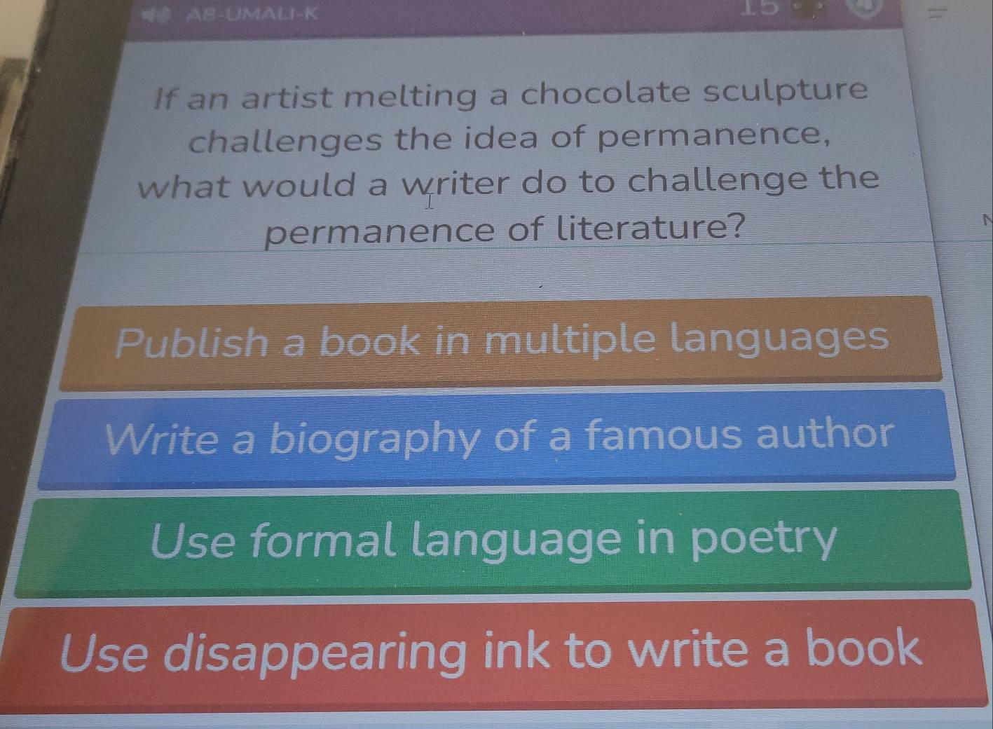 AB-UMALI-K =
If an artist melting a chocolate sculpture
challenges the idea of permanence,
what would a writer do to challenge the
permanence of literature?
Publish a book in multiple languages
Write a biography of a famous author
Use formal language in poetry
Use disappearing ink to write a book