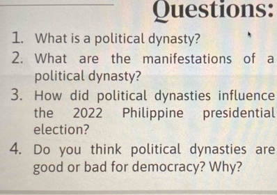 What is a political dynasty? 
2. What are the manifestations of a 
political dynasty? 
3. How did political dynasties influence 
the 2022 Philippine presidential 
election? 
4. Do you think political dynasties are 
good or bad for democracy? Why?