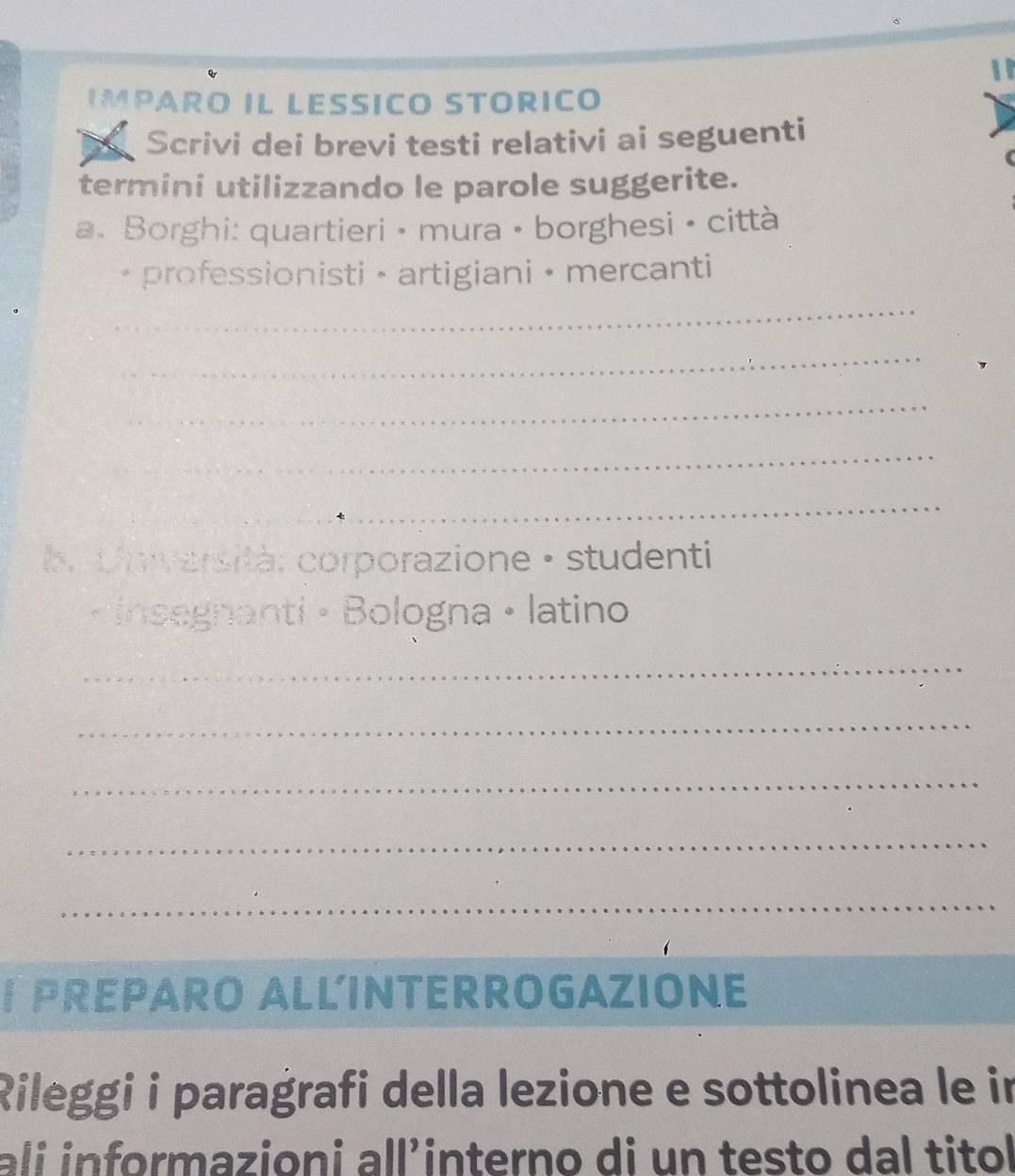 IMPARO IL LESSIC STORICO 
Scrivi dei brevi testi relativi ai seguenti 
termini utilizzando le parole suggerite. 
a. Borghi: quartieri • mura • borghesi • città 
. professionisti · artigiani • mercanti 
_ 
_ 
_ 
_ 
_ 
b. Università: corporazione • studenti 
insegnanti · Bologna • latino 
_ 
_ 
_ 
_ 
_ 
I PREPARO ALLINTERROGAZIONE 
Rileggi i paragrafi della lezione e sottolinea le in 
ali informazioni all’interno di un testo dal titol