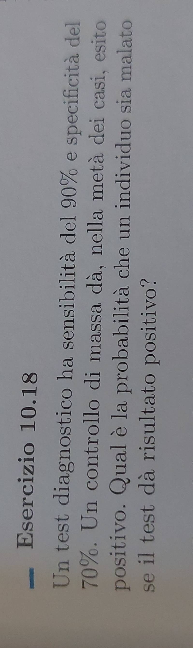 Un test diagnostico ha sensibilità del 90% e specificità del
70%. Un controllo di massa dà, nella metà dei casi, esito 
positivo. Qual è la probabilità che un individuo sia malato 
se il test dà risultato positivo?