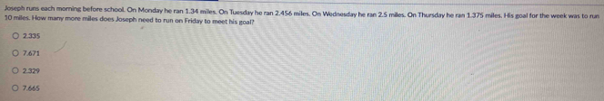 Joseph runs each morning before school. On Monday he ran 1.34 miles. On Tuesday he ran 2.456 miles. On Wednesday he ran 2.5 miles. On Thursday he ran 1.375 miles. His goal for the week was to run
10 miles. How many more miles does Joseph need to run on Friday to meet his goal?
2.335
7.671
2.329
7.665