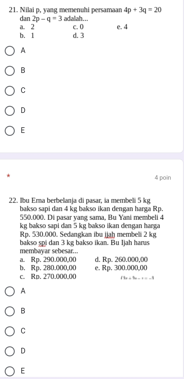 Nilai p, yang memenuhi persamaan 4p+3q=20
dan 2p-q=3 adalah...
a. 2 c. 0 e. 4
b. 1 d. 3
A
B
C
D
E
*
4 poin
22. Ibu Erna berbelanja di pasar, ia membeli 5 kg
bakso sapi dan 4 kg bakso ikan dengan harga Rp.
550.000. Di pasar yang sama, Bu Yani membeli 4
kg bakso sapi dan 5 kg bakso ikan dengan harga
Rp. 530.000. Sedangkan ibu ijah membeli 2 kg
bakso spi dan 3 kg bakso ikan. Bu Ijah harus
membayar sebesar...
a. Rp. 290.000,00 d. Rp. 260.000,00
b. Rp. 280.000,00 e. Rp. 300.000,00
c. Rp. 270.000,00
(3x+2u-z=-3
A
B
C
D
E