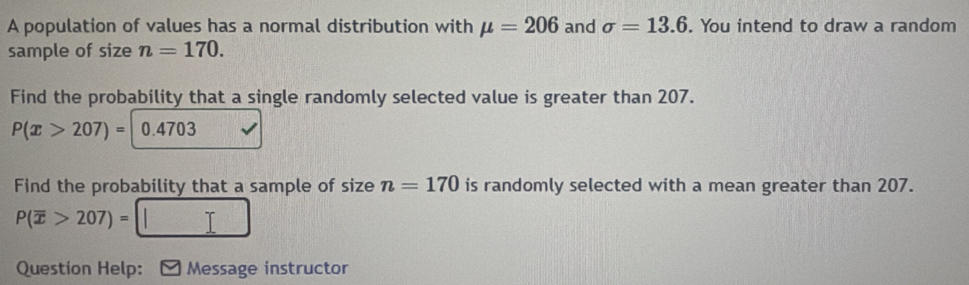 A population of values has a normal distribution with mu =206 and sigma =13.6. You intend to draw a random 
sample of size n=170. 
Find the probability that a single randomly selected value is greater than 207.
P(x>207)= 0.4703
Find the probability that a sample of size n=170 is randomly selected with a mean greater than 207.
P(overline x>207)=
Question Help: [Message instructor