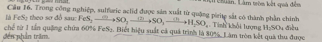 nguyen gan nhat. 
l chuẩn. Làm tròn kết quả đến 
Câu 16. Trong công nghiệp, sulfuric aclid được sản xuất từ quặng pirite sắt có thành phần chính 
là FeS_2 theo : sodi sau: 
. Tính khối lượng H_2SO_4 điều 
chế từ 1 tấn quặng chứa 60% FeS_2to SO_2to SO_3to H_2SO_4 FeS_2. Biết hiệu suất cả quá trình là 80%. Làm tròn kết quả thu được 
đến phần trăm.