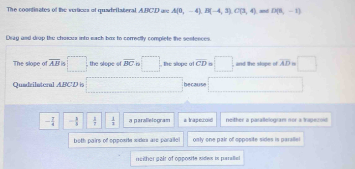 The coordinates of the vertices of quadrilateral ABCD are A(0,-4), B(-4,3), C(3,4) , and D(6,-1)
Drag and drop the choices into each box to correctly complete the sentences.
The slope of overline AB is □ the slope of overline BC is □ , the slope of overline CD is □ and the slope of overline AD is □ 
Quadrilateral ABCD is because^
- 7/4  - 5/3   1/7   1/2  a parallelogram a trapezoid neither a parallelogram nor a trapezoid
both pairs of opposite sides are parallel only one pair of opposite sides is paralle
neither pair of opposite sides is parallel