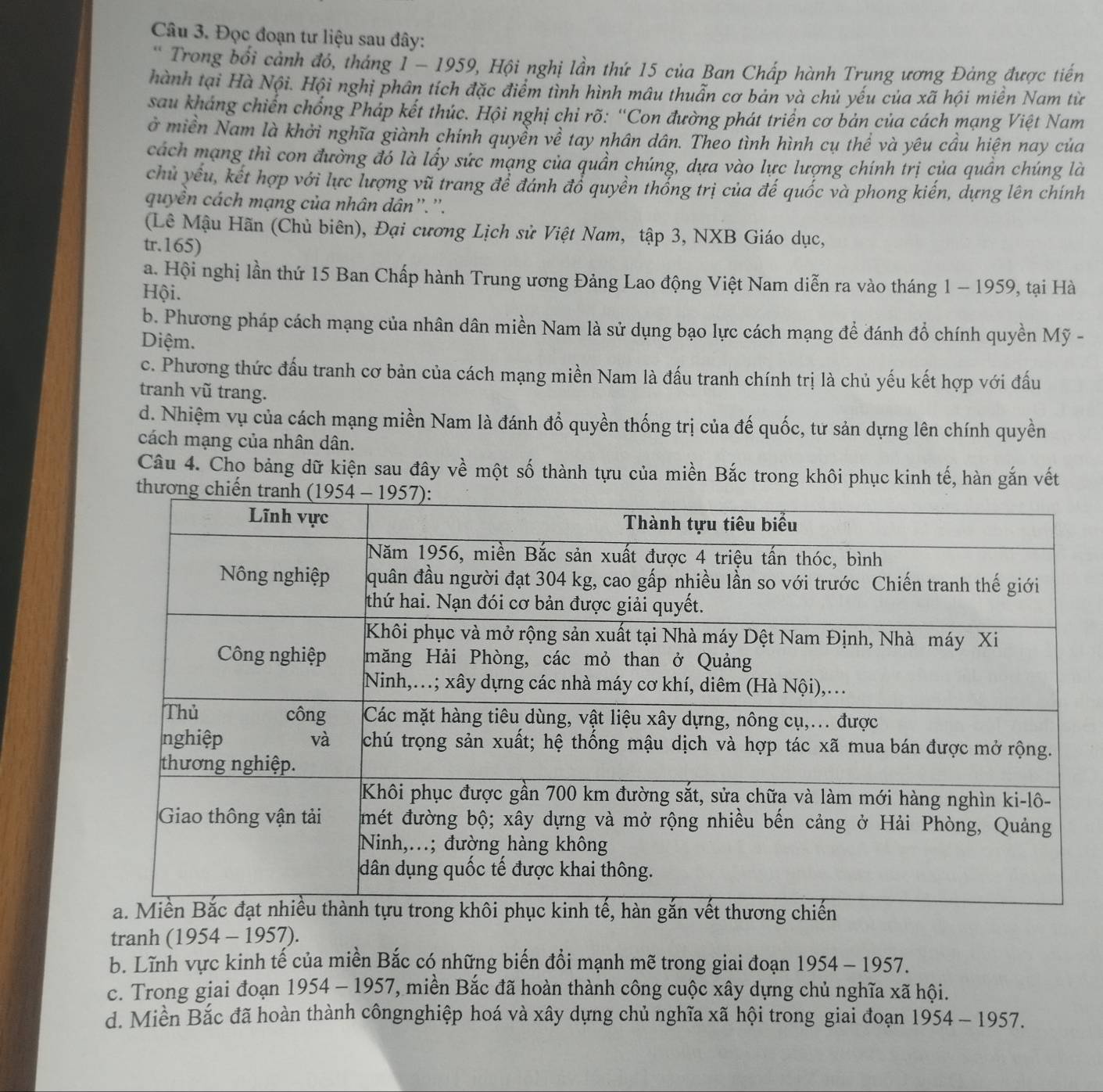 Đọc đoạn tư liệu sau đây:
* Trong bối cảnh đó, tháng 1 - 1959, Hội nghị lần thứ 15 của Ban Chấp hành Trung ương Đảng được tiến
hành tại Hà Nội. Hội nghị phân tích đặc điểm tình hình mâu thuẫn cơ bản và chủ yếu của xã hội miền Nam từ
sau kháng chiến chồng Pháp kết thúc. Hội nghị chỉ rõ: “Con đường phát triển cơ bản của cách mạng Việt Nam
ở miền Nam là khởi nghĩa giành chính quyền về tay nhân dân. Theo tình hình cụ thể và yêu cầu hiện nay của
cách mạng thì con đường đó là lấy sức mạng của quần chúng, dựa vào lực lượng chính trị của quần chúng là
chủ yếu, kết hợp với lực lượng vũ trang để đánh đổ quyền thổng trị của đế quốc và phong kiến, dựng lên chính
quyền cách mạng của nhân dân''.''.
(Lê Mậu Hãn (Chủ biên), Đại cương Lịch sử Việt Nam, tập 3, NXB Giáo dục,
tr.165)
a. Hội nghị lần thứ 15 Ban Chấp hành Trung ương Đảng Lao động Việt Nam diễn ra vào tháng 1 - 1959, tại Hà
Hội.
b. Phương pháp cách mạng của nhân dân miền Nam là sử dụng bạo lực cách mạng để đánh đổ chính quyền Mỹ -
Diệm.
c. Phương thức đấu tranh cơ bản của cách mạng miền Nam là đấu tranh chính trị là chủ yếu kết hợp với đấu
tranh vũ trang.
d. Nhiệm vụ của cách mạng miền Nam là đánh đổ quyền thống trị của đế quốc, tư sản dựng lên chính quyền
cách mạng của nhân dân.
Câu 4. Cho bảng dữ kiện sau đây về một số thành tựu của miền Bắc trong khôi phục kinh tế, hàn gắn vết
tranh ( 1954-1957 )
b. Lĩnh vực kinh tế của miền Bắc có những biến đổi mạnh mẽ trong giai đoạn 1954-1957.
c. Trong giai đoạn 1954-1957 7, miền Bắc đã hoàn thành công cuộc xây dựng chủ nghĩa xã hội.
d. Miền Bắc đã hoàn thành côngnghiệp hoá và xây dựng chủ nghĩa xã hội trong giai đoạn 1954-1957.