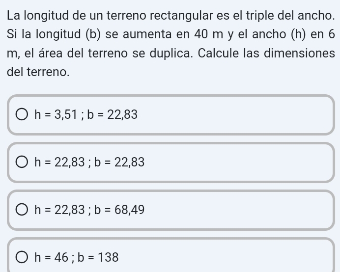 La longitud de un terreno rectangular es el triple del ancho.
Si la longitud (b) se aumenta en 40 m y el ancho (h) en 6
m, el área del terreno se duplica. Calcule las dimensiones
del terreno.
h=3,51; b=22,83
h=22,83; b=22,83
h=22,83; b=68,49
h=46; b=138