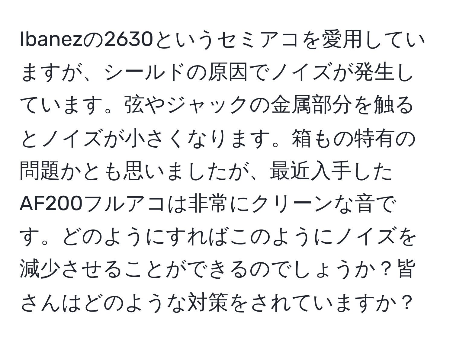 Ibanezの2630というセミアコを愛用していますが、シールドの原因でノイズが発生しています。弦やジャックの金属部分を触るとノイズが小さくなります。箱もの特有の問題かとも思いましたが、最近入手したAF200フルアコは非常にクリーンな音です。どのようにすればこのようにノイズを減少させることができるのでしょうか？皆さんはどのような対策をされていますか？