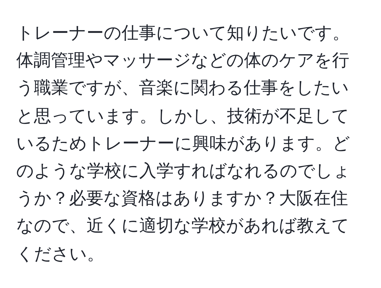 トレーナーの仕事について知りたいです。体調管理やマッサージなどの体のケアを行う職業ですが、音楽に関わる仕事をしたいと思っています。しかし、技術が不足しているためトレーナーに興味があります。どのような学校に入学すればなれるのでしょうか？必要な資格はありますか？大阪在住なので、近くに適切な学校があれば教えてください。