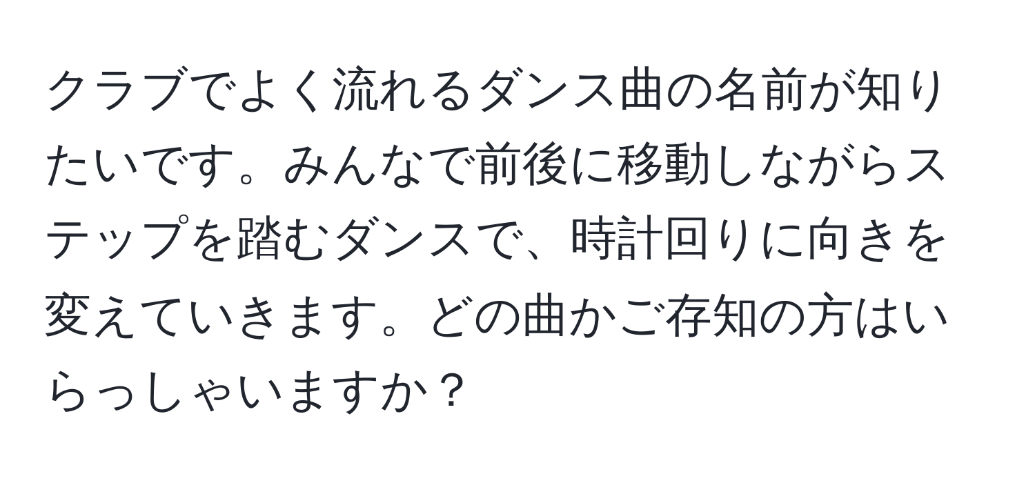 クラブでよく流れるダンス曲の名前が知りたいです。みんなで前後に移動しながらステップを踏むダンスで、時計回りに向きを変えていきます。どの曲かご存知の方はいらっしゃいますか？