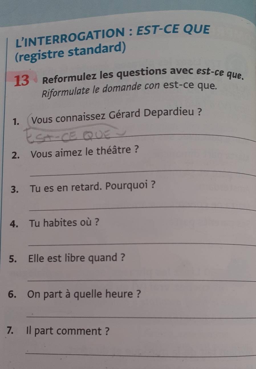 L’INTERROGATION : EST-CE QUE 
(registre standard) 
13 • Reformulez les questions avec est-ce que. 
Riformulate le domande con est-ce que. 
1. Vous connaissez Gérard Depardieu ? 
_ 
2. Vous aimez le théâtre ? 
_ 
3. Tu es en retard. Pourquoi ? 
_ 
4. Tu habites où ? 
_ 
5. Elle est libre quand ? 
_ 
6. On part à quelle heure ? 
_ 
7. Il part comment ? 
_