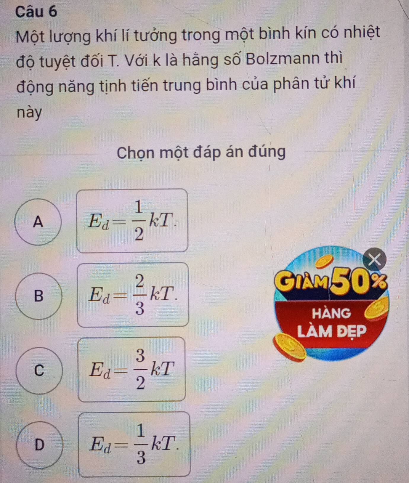 Một lượng khí lí tưởng trong một bình kín có nhiệt
độ tuyệt đối T. Với k là hằng số Bolzmann thì
động năng tịnh tiến trung bình của phân tử khí
này
Chọn một đáp án đúng
A
E_d= 1/2 kT. 
X
B
E_d= 2/3 kT. 
GIAM50
HànG
làm đẹp
C
E_d= 3/2 kT
D
E_d= 1/3 kT.