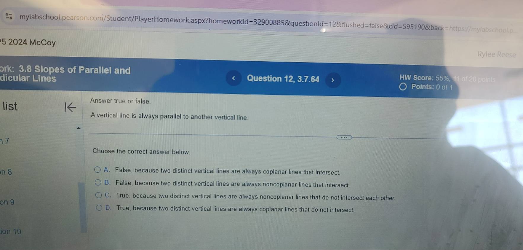 mylabschool.pearson.com/Student/PlayerHomework.aspx?homeworkld=32900885&questionld=12&flushed=false&cld=595190&back=https://mylabschool.p.
5 2024 McCoy
Rylee Reese
ork: 3.8 Slopes of Parallel and HW Score: 55%, 11 of 20 points
dicular Lines Question 12, 3.7.64
Points: 0 of 1
list
Answer true or false.
A vertical line is always parallel to another vertical line.
7
Choose the correct answer below.
n 8
A. False, because two distinct vertical lines are always coplanar lines that intersect.
B. False, because two distinct vertical lines are always noncoplanar lines that intersect
C. True, because two distinct vertical lines are always noncoplanar lines that do not intersect each other.
on 9
D. True, because two distinct vertical lines are always coplanar lines that do not intersect.
ion 10