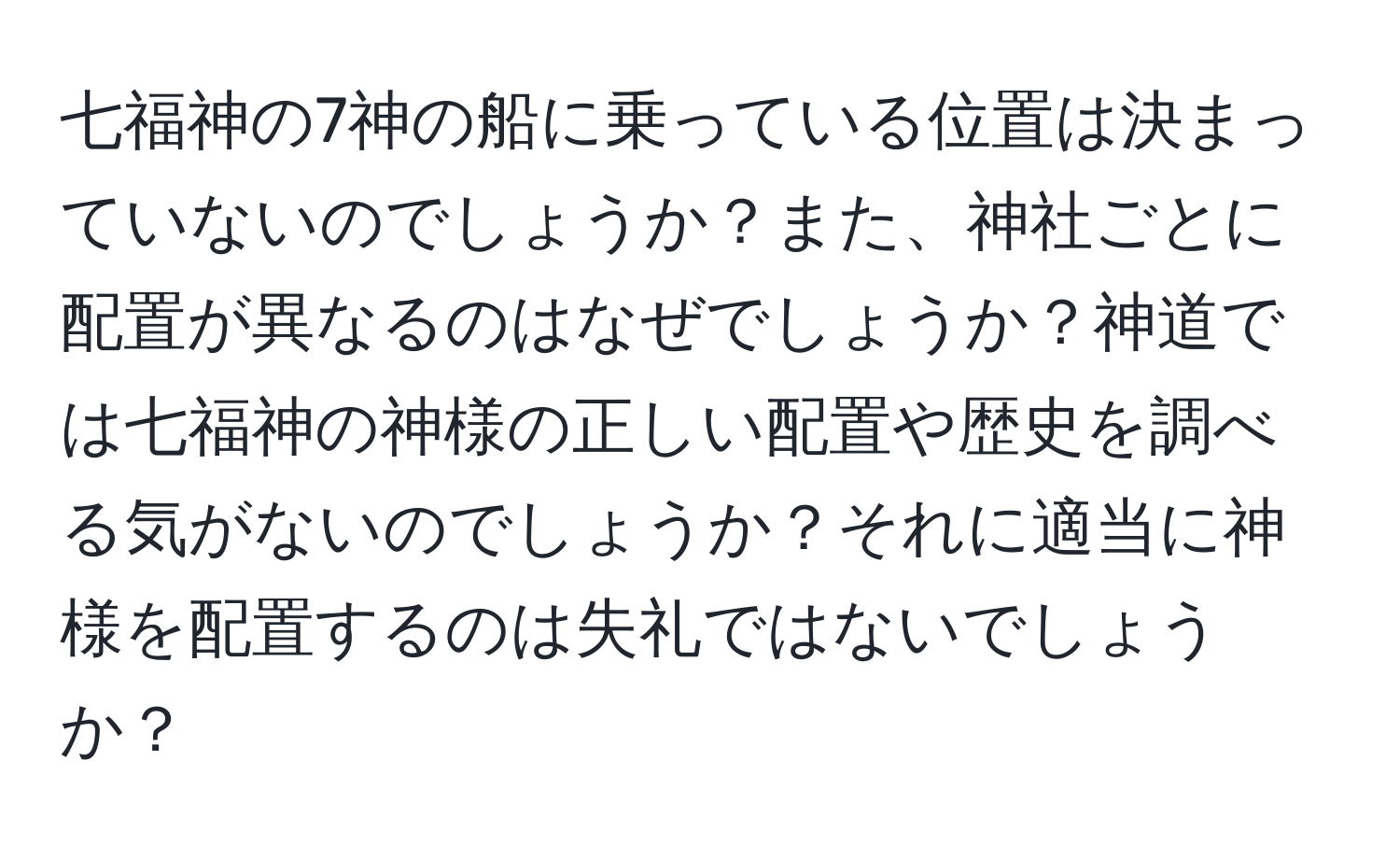 七福神の7神の船に乗っている位置は決まっていないのでしょうか？また、神社ごとに配置が異なるのはなぜでしょうか？神道では七福神の神様の正しい配置や歴史を調べる気がないのでしょうか？それに適当に神様を配置するのは失礼ではないでしょうか？