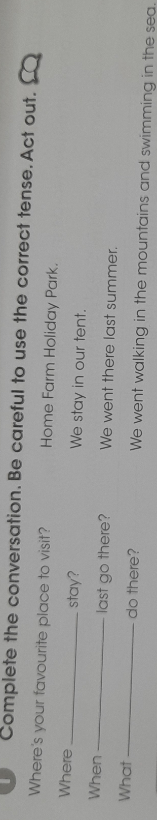 Complete the conversation. Be careful to use the correct tense. Act out. 
Where's your favourite place to visit? Home Farm Holiday Park. 
Where _stay? We stay in our tent. 
When _last go there? We went there last summer. 
What _do there? We went walking in the mountains and swimming in the sea.