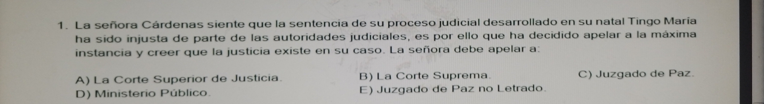 La señora Cárdenas siente que la sentencia de su proceso judicial desarrollado en su natal Tingo María
ha sido injusta de parte de las autoridades judiciales, es por ello que ha decidido apelar a la máxima
instancia y creer que la justicia existe en su caso. La señora debe apelar a:
A) La Corte Superior de Justicia. B) La Corte Suprema. C) Juzgado de Paz.
D) Ministerio Público. E) Juzgado de Paz no Letrado.