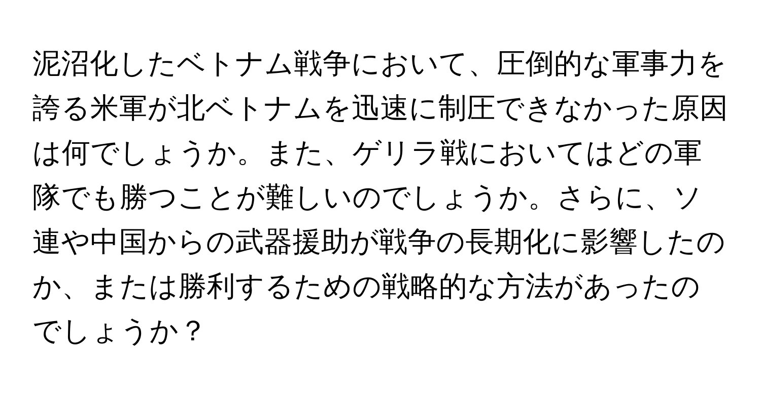 泥沼化したベトナム戦争において、圧倒的な軍事力を誇る米軍が北ベトナムを迅速に制圧できなかった原因は何でしょうか。また、ゲリラ戦においてはどの軍隊でも勝つことが難しいのでしょうか。さらに、ソ連や中国からの武器援助が戦争の長期化に影響したのか、または勝利するための戦略的な方法があったのでしょうか？