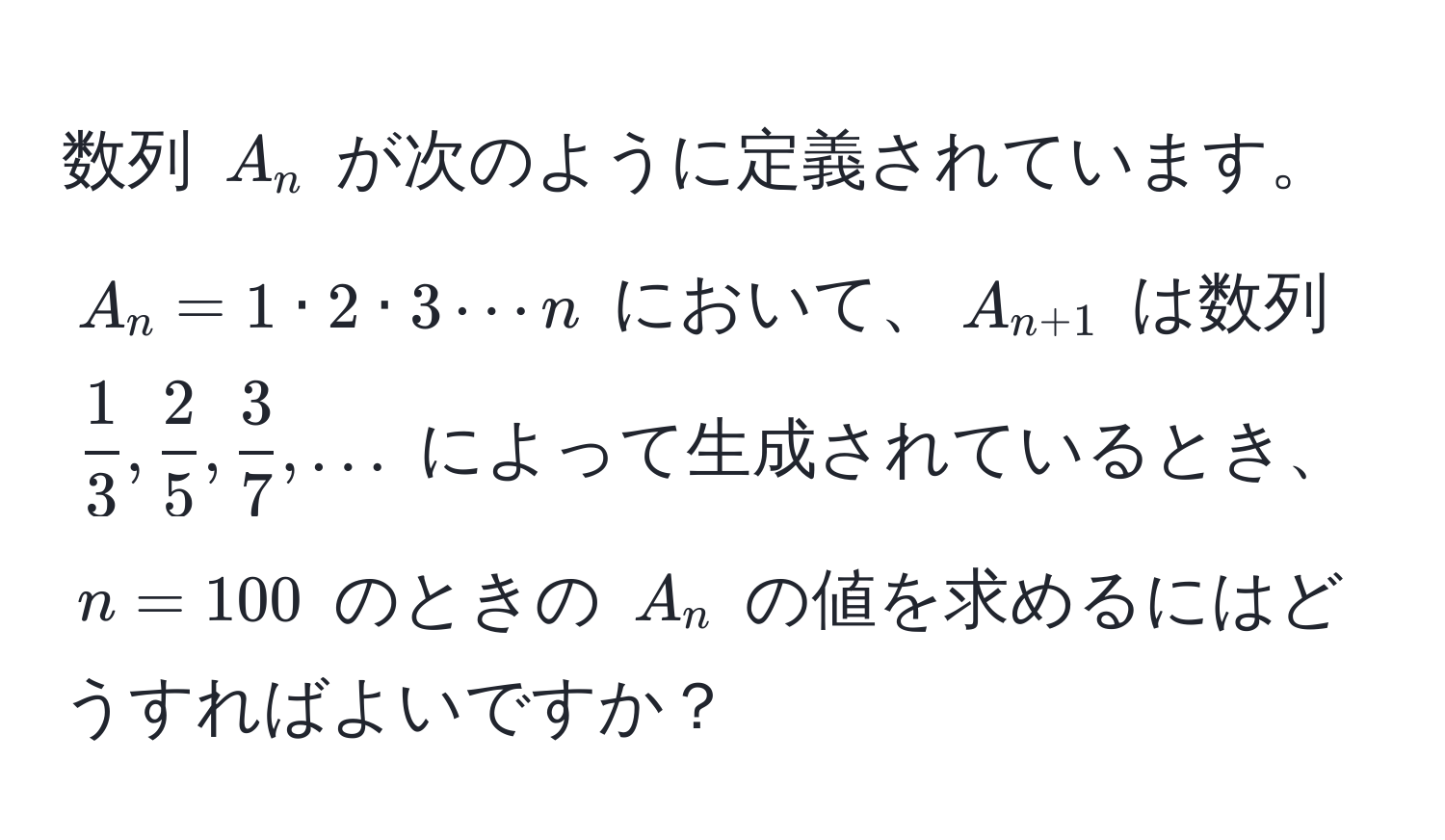 数列 $A_n$ が次のように定義されています。$A_n = 1 · 2 · 3 ·s n$ において、$A_n+1$ は数列 $ 1/3 ,  2/5 ,  3/7 , ...$ によって生成されているとき、$n = 100$ のときの $A_n$ の値を求めるにはどうすればよいですか？