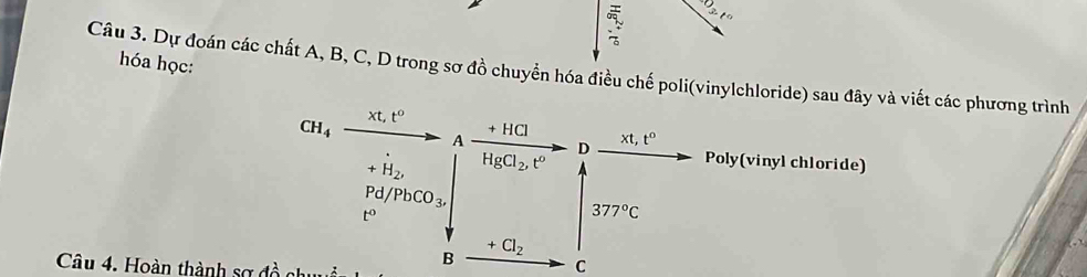 t)3.t°
hóa học: 
Câu 3. Dự đoán các chất A, B, C, D trong sơ đồ chuyển hóa điều chế poli(vinylchloride) sau đây và viết các phương trình
CH_4
xt, t^0
A +HC
D xt t°
+H_2, HgCl_2, t^o Poly(vinyl chloride)
Pd/PbCO_3,
t°
377°C
+Cl_2
Câu 4. Hoàn thành sợ đ ồ n 
B
C