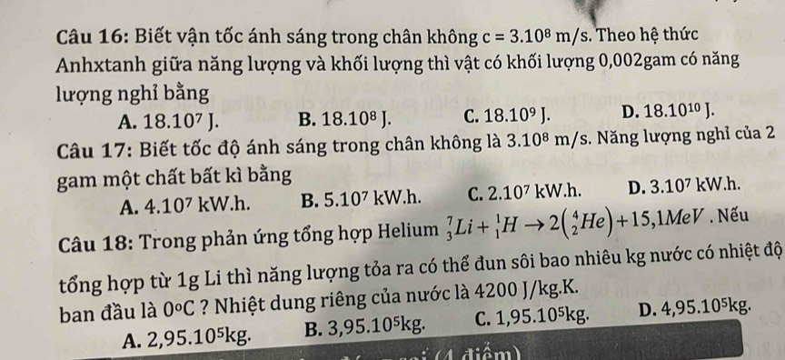 Biết vận tốc ánh sáng trong chân không c=3.10^8m/s. Theo hệ thức
Anhxtanh giữa năng lượng và khối lượng thì vật có khối lượng 0,002gam có năng
lượng nghỉ bằng
A. 18.10^7J. B. 18.10^8J. C. 18.10^9J. D. 18.10^(10)J. 
Câu 17: Biết tốc độ ánh sáng trong chân không là 3.10⁸ m/s. Năng lượng nghỉ của 2
gam một chất bất kì bằng
A. 4.10^7 kW.h. B. 5.10^7kW. 1. C. 2.10^7kW.h. D. 3.10^7k v. h.
* Câu 18: Trong phản ứng tổng hợp Helium _3^(7Li+_1^1Hto 2(_2^4He)+15,1MeV. Nếu
tổng hợp từ 1g Li thì năng lượng tỏa ra có thể đun sôi bao nhiêu kg nước có nhiệt độ
ban đầu là 0^o)C ? Nhiệt dung riêng của nước là 4200 J/kg.K.
A. 2 ,95.10^5kg B. 3,95 10^5kg. C. 1,95.10⁵kg. D. 4,95.10⁵kg.