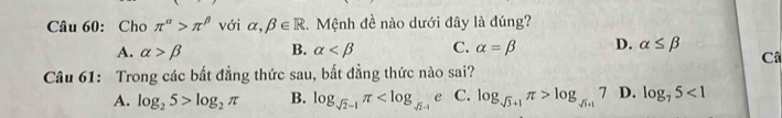 Cho π^(alpha)>π^(beta) với alpha ,beta ∈ R :. Mệnh đề nào dưới đây là đúng?
A. alpha >beta B. alpha C. alpha =beta D. alpha ≤ beta
C
Câu 61: Trong các bất đẳng thức sau, bắt đẳng thức nào sai?
A. log _25>log _2π B. log _sqrt(2)-1π e C. log _sqrt(3)+1π >log _sqrt(5)+17 D. log _75<1</tex>