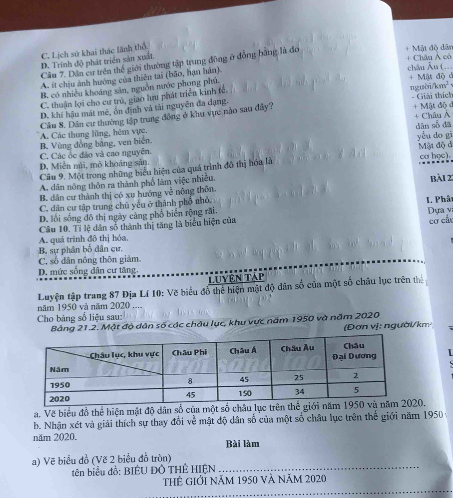 C. Lịch sử khai thác lãnh thổ.
D. Trinh độ phát triển sản xuất. + Mật độ dân
+ Châu Á có
Câu 7. Dân cư trên thể giới thường tập trung đông ở đồng bằng là do
A. ít chịu ảnh hưởng của thiên tai (bão, hạn hán).
châu Âu (…
B. có nhiều khoáng sản, nguồn nước phong phú. + Mật độ d
C. thuận lợi cho cư trú, giao lưu phát triển kinh tế.
D. khí hậu mát mê, ổn định và tài nguyên đa dạng. người/km² - Giải thích
Câu 8. Dân cư thường tập trung đông ở khu vực nào sau đây? + Mật độ d
dân số đã
A. Các thung lũng, hẻm vực. + Châu Á
B. Vùng đồng bằng, ven biển.
C. Các ốc đảo và cao nguyên. yếu do gi
D. Miền núi, mỏ khoáng sản. Mật độ d
Câu 9. Một trong những biểu hiện của quá trình đô thị hóa là cơ học).
A. dân nông thôn ra thành phố làm việc nhiều. bài 22
B. dân cư thành thị có xu hướng về nông thôn.
C. dân cư tập trung chủ yếu ở thành phố nhỏ.
D. lối sống đô thị ngày càng phố biến rộng rãi. I. Phâi
cơ cấu
Câu 10. Tỉ lệ dân số thành thị tăng là biểu hiện của  Dựa v
A. quá trình đô thị hóa.
B. sự phân bố dân cư.
C. số dân nông thôn giảm.
D. mức sống dân cư tăng.
LUYệN Tập
Luyện tập trang 87 Địa Lí 10: Vẽ biểu đồ thể hiện mật độ dân số của một số châu lục trên thể 
năm 1950 và năm 2020 ....
Cho bảng số liệu sau:
Bảng 21.2. Mật độ dân số các châu lục, khu vực năm 1950 và năm 2020
(Đơn vị: người/km²   
I

a. Vẽ biểu đồ thể hiện mật độ dân số của một số 20.
b. Nhận xét và giải thích sự thay đổi về mật độ dân số của một số châu lục trên thế giới năm 1950 
năm 2020.
Bài làm
a) Vẽ biểu đồ (Vẽ 2 biểu đồ tròn)
tên biểu đồ: BIÊU ĐÔ THÊ HIỆN_
ThÊ GIỚI Năm 1950 và năm 2020
_