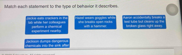 Match each statement to the type of behavior it describes.
Jackie eats crackers in the Hazel wears goggles while Aaron accidentally breaks a
lab while her colleagues she breaks open rocks test tube but cleans up the
perform a chemical with a hammer. broken glass right away.
experiment nearby.
Jackson dumps dangerous
chemicals into the sink after