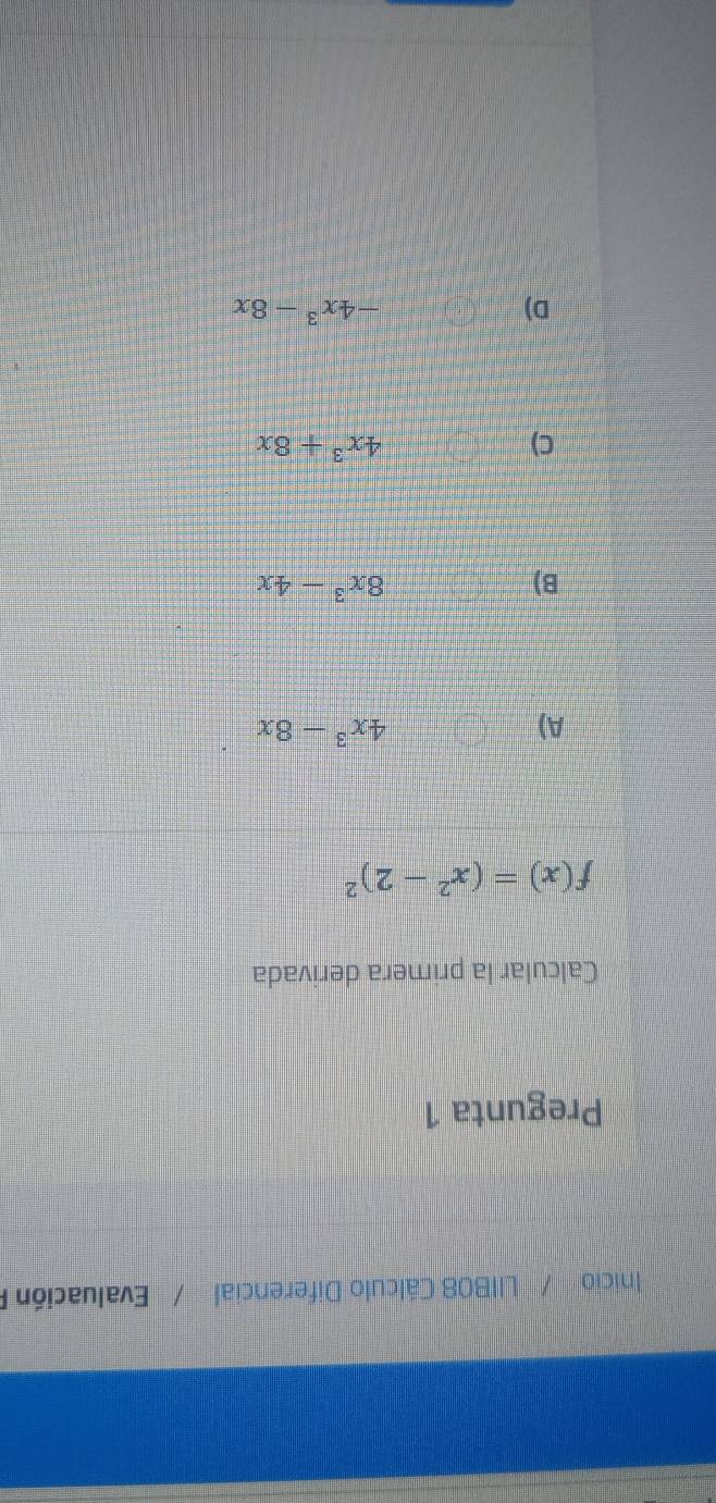 Inicio / LIIB08 Cálculo Diferencial / Evaluación P
Pregunta 1
Calcular la primera derivada
f(x)=(x^2-2)^2
A)
4x^3-8x
B)
8x^3-4x
C)
4x^3+8x
D)
-4x^3-8x