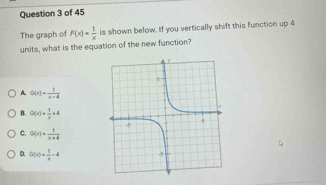 The graph of F(x)= 1/x  is shown below. If you vertically shift this function up 4
units, what is the equation of the new function?
A. G(x)= 1/x-4 
B. G(x)= 1/x +4
C. G(x)= 1/x+4 
D. G(x)= 1/x -4