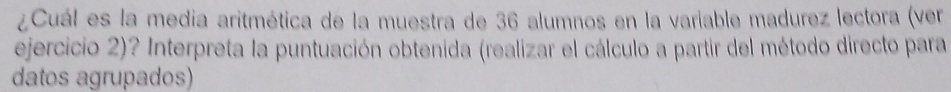 ¿Cuál es la media aritmética de la muestra de 36 alumnos en la variable madurez lectora (ver 
ejercicio 2)? Interpreta la puntuación obtenida (realizar el cálculo a partir del método directo para 
datos agrupados)