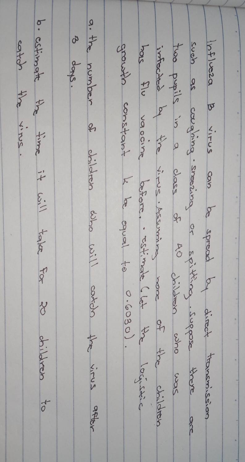 Influeza B virus can be spread by direct transmission 
such as coughing sreezing or spitting. suppose there are 
two pupils in a class of 40 children who was 
infected by the virus. Assuming non of the children 
has flu vaocine before. estimate (let the locistic 
growth constant k be equal to 0. 0030). 
a. the number of children who will catoh the virus after
3 days. 
6. estimate the time it will take for 20 children to 
catch the vins.