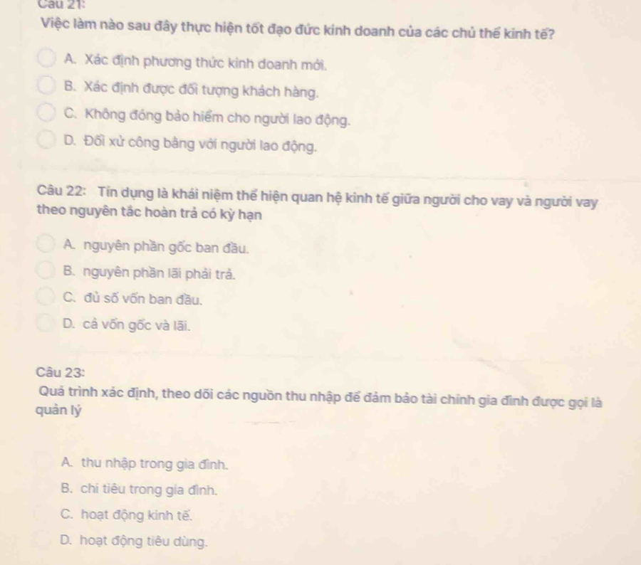 Cau 21:
Việc làm nào sau đây thực hiện tốt đạo đức kinh doanh của các chủ thế kính tế?
A. Xác định phương thức kinh doanh mới.
B. Xác định được đối tượng khách hàng.
C. Không đóng bảo hiểm cho người lao động.
D. Đối xử công bằng với người lao động.
Câu 22: Tín dụng là khái niệm thể hiện quan hệ kinh tế giữa người cho vay và người vay
theo nguyên tắc hoàn trả có kỳ hạn
A. nguyên phần gốc ban đầu.
B. nguyên phần lãi phải trả.
C. đủ số vốn ban đầu.
D. cả vốn gốc và lãi.
Câu 23:
Quá trình xác định, theo dõi các nguồn thu nhập để đảm bảo tài chính gia đình được gọi là
quàn lý
A. thu nhập trong gia đình.
B. chi tiêu trong gia đình.
C. hoạt động kinh tế.
D. hoạt động tiêu dùng.