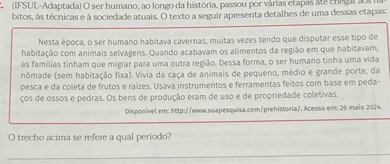 2 (IFSUL-Adaptada) O ser humano, ao longo da história, passou por várias etapas ate chegar aos na 
bitos, às técnicas e à sociedade atuais. O texto a seguir apresenta detalhes de uma dessas etapas: 
Nesta época, o ser humano habitava cavernas, muitas vezes tendo que disputar esse tipo de 
habitação com animais selvagens. Quando acabavam os alimentos da região em que habitavam, 
as famílias tinham que migrar para uma outra região. Dessa forma, o ser humano tinha uma vida 
nômade (sem habitação fixa). Vivia da caça de animais de pequeno, médio e grande porte, da 
pesca e da coleta de frutos e raízes. Usava instrumentos e ferramentas feitos com base em peda- 
ços de ossos e pedras. Os bens de produção eram de uso e de propriedade coletivas. 
Disponivel em: http://www.suapesquisa.com/prehistoria/. Acesso em: 26 maio 2024. 
_ 
O trecho acima se refere a qual período? 
_ 
_