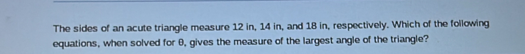 The sides of an acute triangle measure 12 in, 14 in, and 18 in, respectively. Which of the following 
equations, when solved for θ, gives the measure of the largest angle of the triangle?
